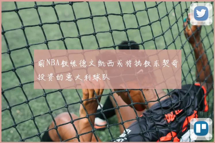 前NBA教练德文凯西或将执教东契奇投资的意大利球队