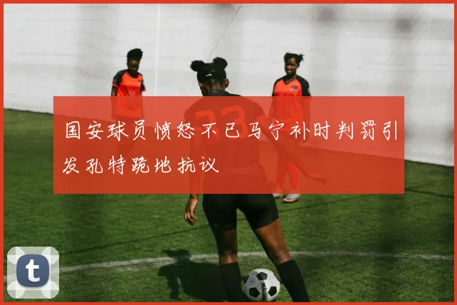 国安球员愤怒不已马宁补时判罚引发孔特跪地抗议