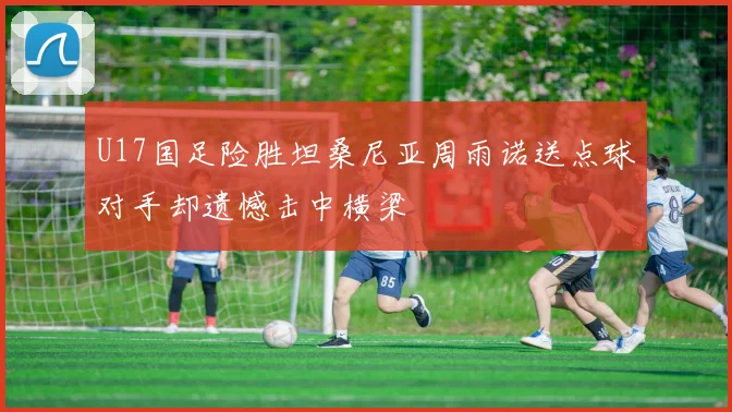 U17国足险胜坦桑尼亚周雨诺送点球对手却遗憾击中横梁