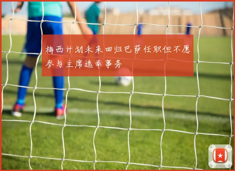 梅西计划未来回归巴萨任职但不愿参与主席选举事务