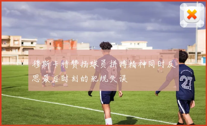 穆斯卡特赞扬球员拼搏精神同时反思最后时刻的犯规失误