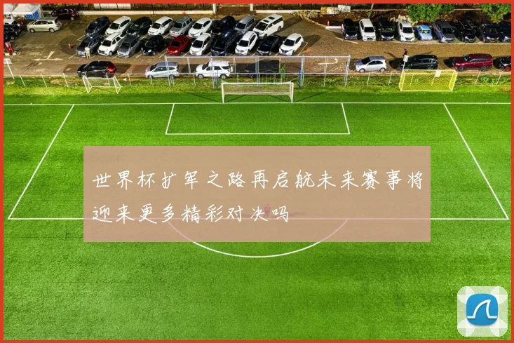 世界杯扩军之路再启航未来赛事将迎来更多精彩对决吗