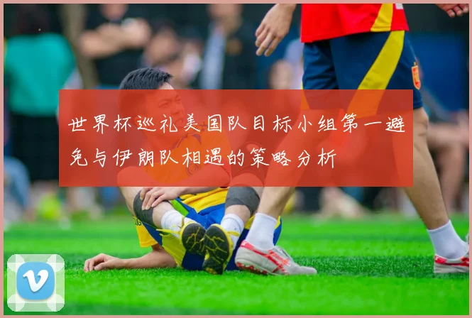 世界杯巡礼美国队目标小组第一避免与伊朗队相遇的策略分析