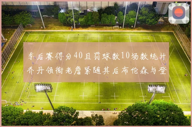 季后赛得分40且罚球数10场数统计乔丹领衔老詹紧随其后布伦森与登库并肩奋战
