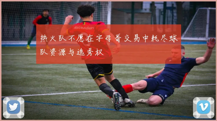 热火队不愿在字母哥交易中耗尽球队资源与选秀权