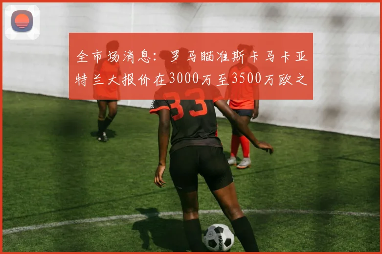 全市场消息：罗马瞄准斯卡马卡亚特兰大报价在3000万至3500万欧之间