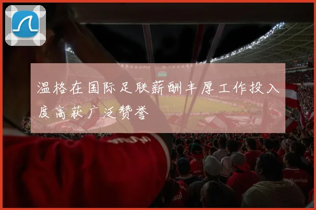温格在国际足联薪酬丰厚工作投入度高获广泛赞誉