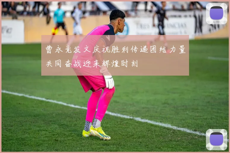 曹永竞发文庆祝胜利传递团结力量共同奋战迎来辉煌时刻