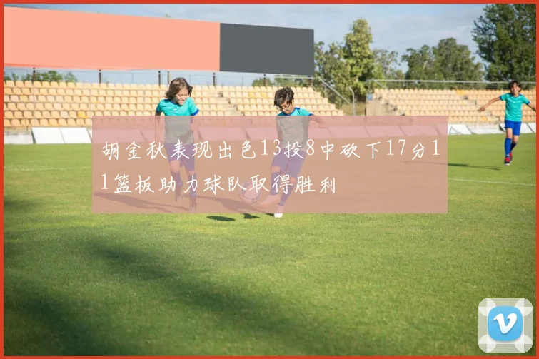 胡金秋表现出色13投8中砍下17分11篮板助力球队取得胜利