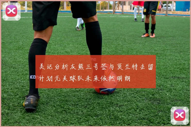 美记分析灰熊三号签与莫兰特去留计划无关球队未来依然明朗