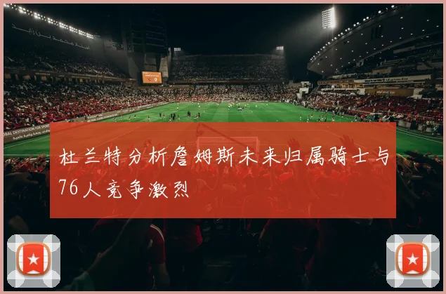 杜兰特分析詹姆斯未来归属骑士与76人竞争激烈