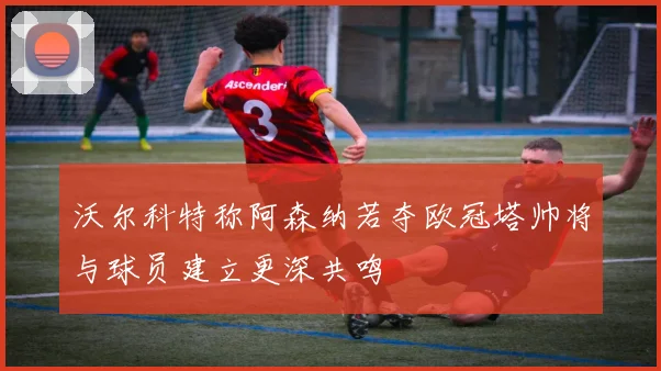 沃尔科特称阿森纳若夺欧冠塔帅将与球员建立更深共鸣