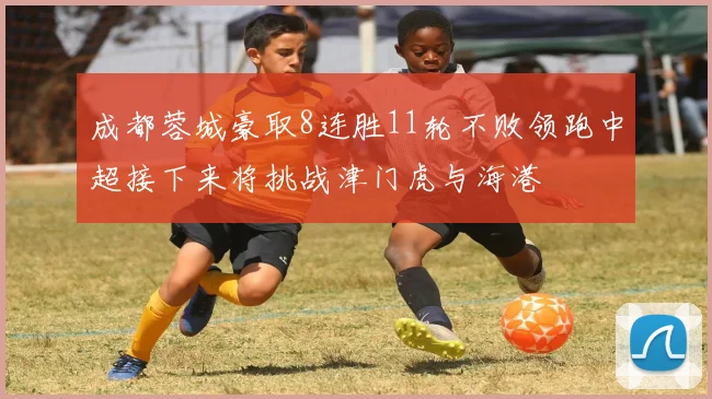 成都蓉城豪取8连胜11轮不败领跑中超接下来将挑战津门虎与海港