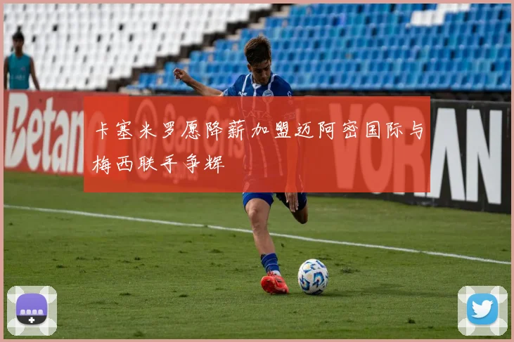 卡塞米罗愿降薪加盟迈阿密国际与梅西联手争辉
