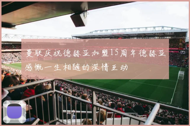曼联庆祝德赫亚加盟15周年德赫亚感慨一生相随的深情互动