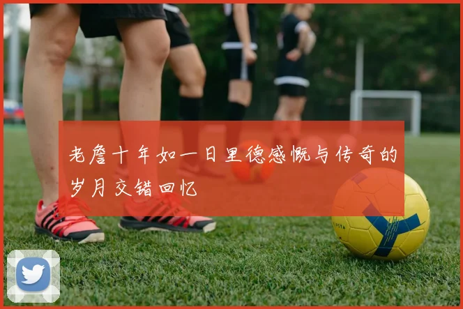 老詹十年如一日里德感慨与传奇的岁月交错回忆