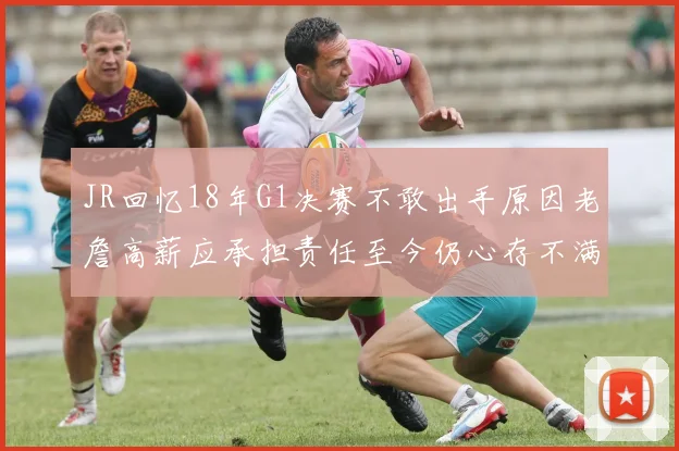 JR回忆18年G1决赛不敢出手原因老詹高薪应承担责任至今仍心存不满