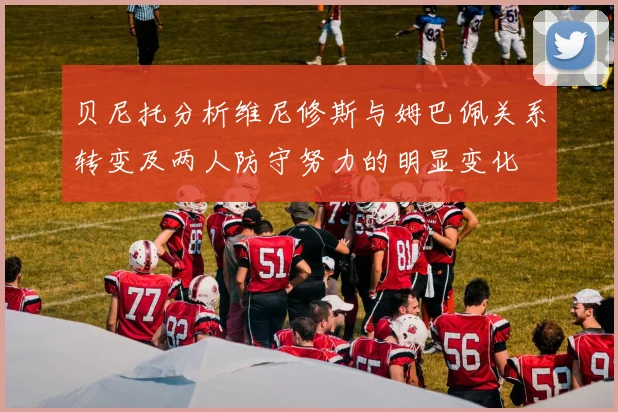 贝尼托分析维尼修斯与姆巴佩关系转变及两人防守努力的明显变化