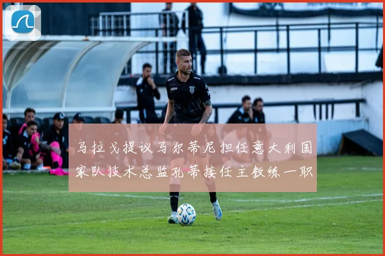 马拉戈提议马尔蒂尼担任意大利国家队技术总监孔蒂接任主教练一职