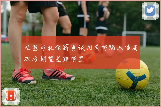 活塞与杜伦薪资谈判或将陷入僵局双方期望差距明显