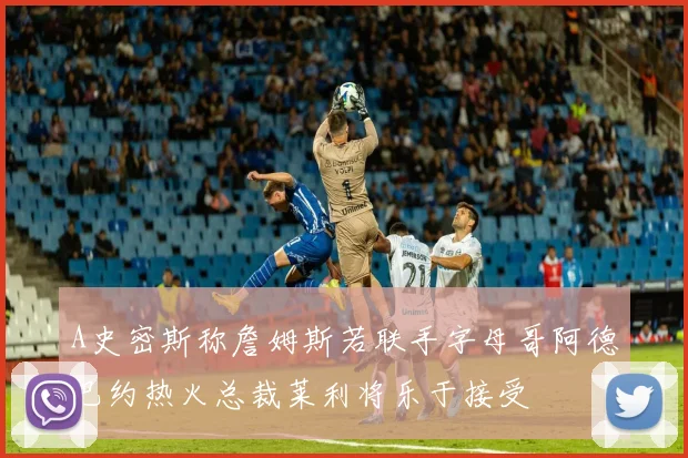 A史密斯称詹姆斯若联手字母哥阿德巴约热火总裁莱利将乐于接受