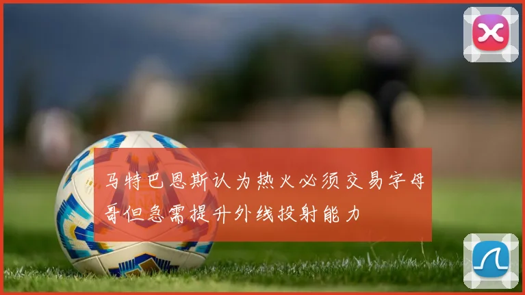 马特巴恩斯认为热火必须交易字母哥但急需提升外线投射能力
