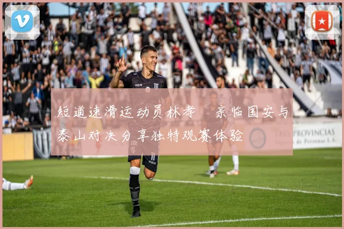 短道速滑运动员林孝埈亲临国安与泰山对决分享独特观赛体验