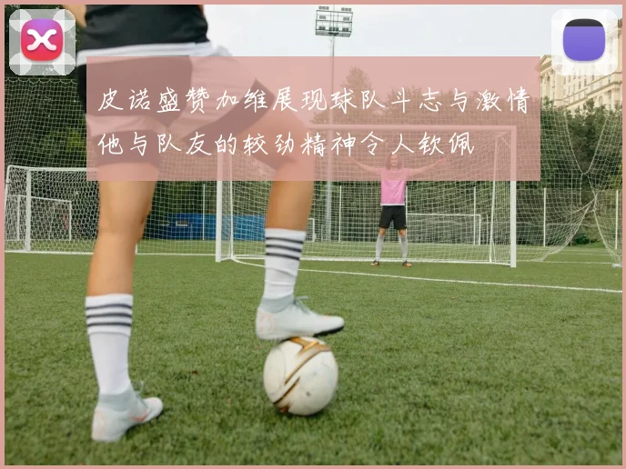 皮诺盛赞加维展现球队斗志与激情他与队友的较劲精神令人钦佩