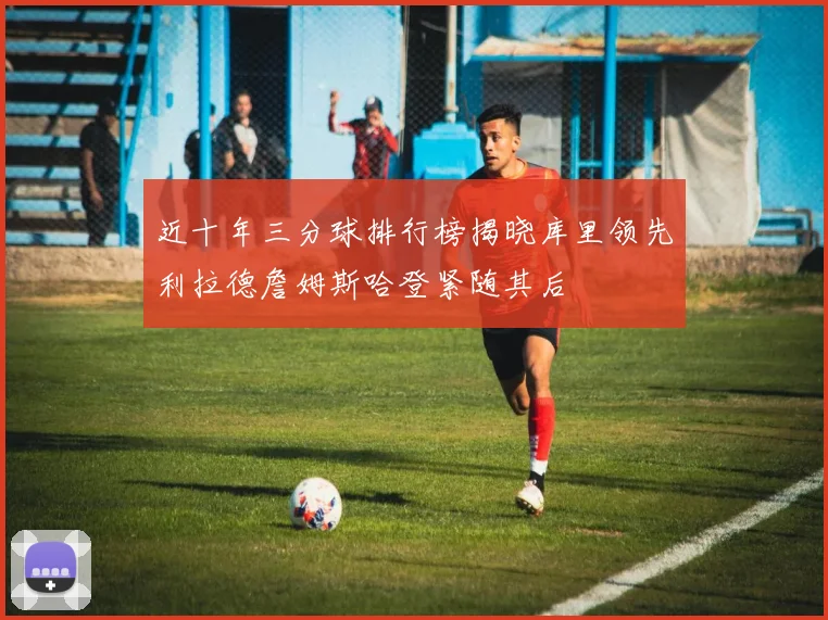 近十年三分球排行榜揭晓库里领先利拉德詹姆斯哈登紧随其后