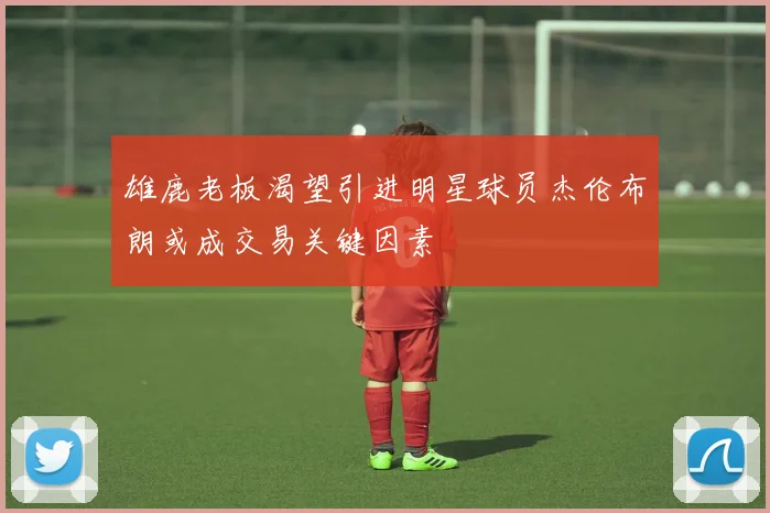 雄鹿老板渴望引进明星球员杰伦布朗或成交易关键因素