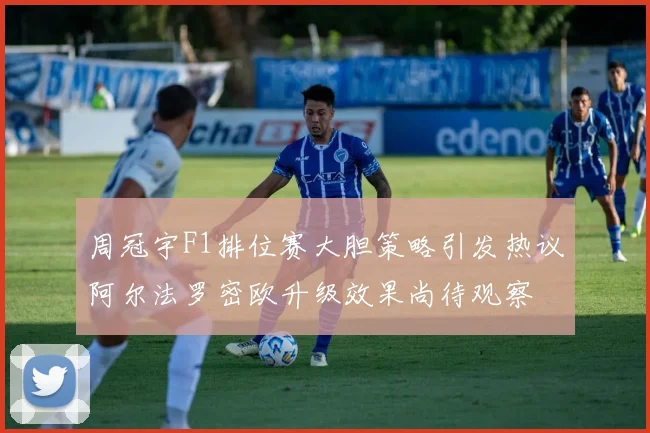 周冠宇F1排位赛大胆策略引发热议阿尔法罗密欧升级效果尚待观察