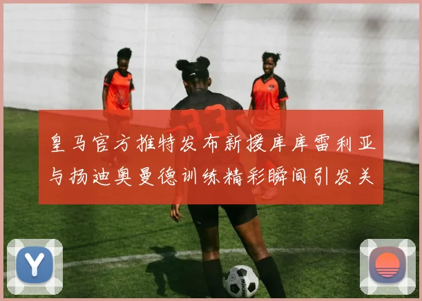 皇马官方推特发布新援库库雷利亚与扬迪奥曼德训练精彩瞬间引发关注