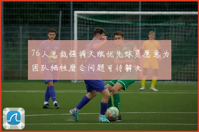 76人总裁强调天赋优先球员愿意为团队牺牲磨合问题可待解决