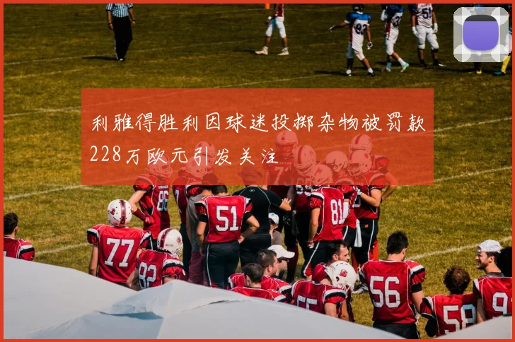 利雅得胜利因球迷投掷杂物被罚款228万欧元引发关注