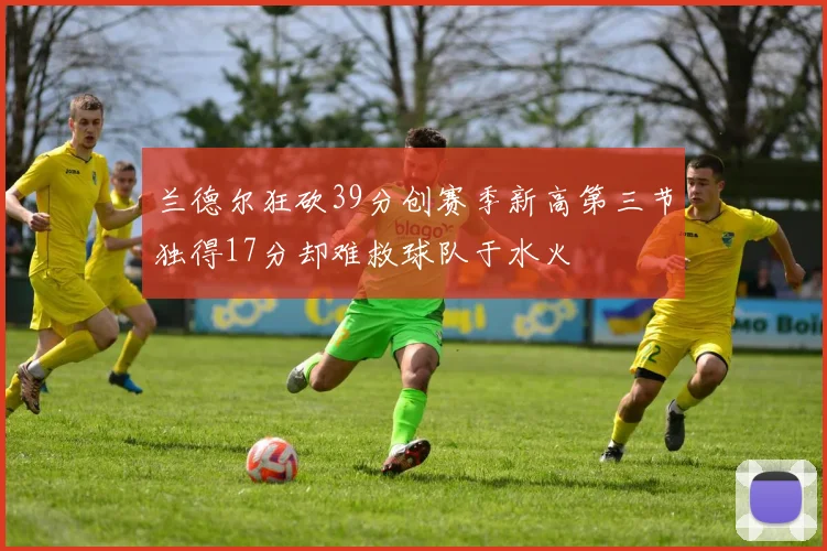 兰德尔狂砍39分创赛季新高第三节独得17分却难救球队于水火